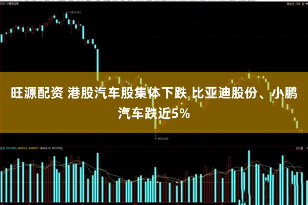 旺源配资 港股汽车股集体下跌 比亚迪股份、小鹏汽车跌近5%