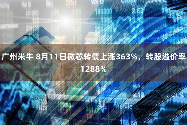 广州米牛 8月11日微芯转债上涨363%，转股溢价率1288%