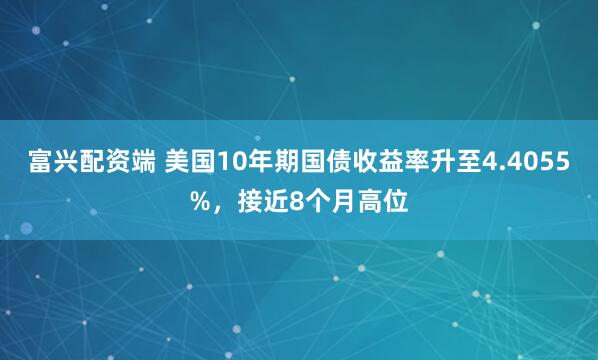 富兴配资端 美国10年期国债收益率升至4.4055%，接近8个月高位