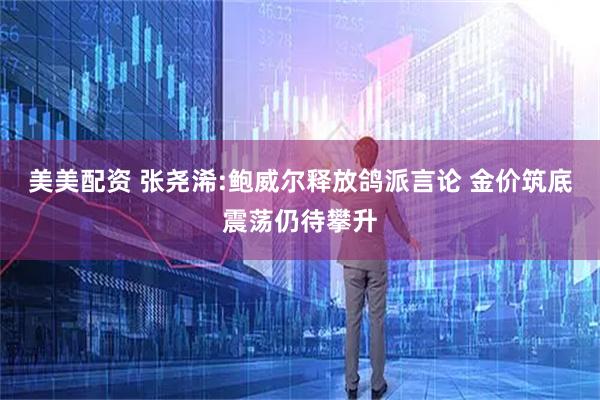 美美配资 张尧浠:鲍威尔释放鸽派言论 金价筑底震荡仍待攀升