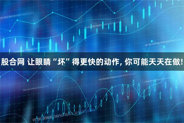 股合网 让眼睛“坏”得更快的动作, 你可能天天在做!