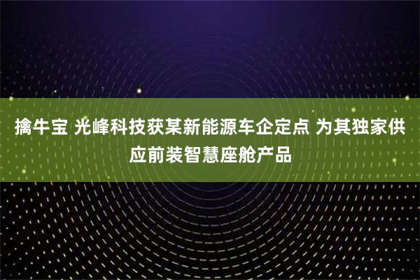 擒牛宝 光峰科技获某新能源车企定点 为其独家供应前装智慧座舱产品